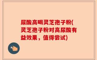 尿酸高喝灵芝孢子粉(灵芝孢子粉对高尿酸有益效果，值得尝试)