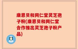 康恩贝和同仁堂灵芝孢子粉(康恩贝和同仁堂合作推出灵芝孢子粉产品)
