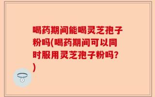 喝药期间能喝灵芝孢子粉吗(喝药期间可以同时服用灵芝孢子粉吗？)