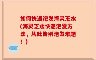 如何快速泡发海灵芝水(海灵芝水快速泡发方法，从此告别泡发难题！)