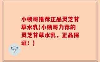 小杨哥推荐正品灵芝甘草水乳(小杨哥力荐的灵芝甘草水乳，正品保证！)