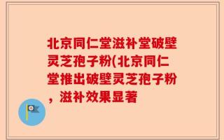 北京同仁堂滋补堂破壁灵芝孢子粉(北京同仁堂推出破壁灵芝孢子粉，滋补效果显著