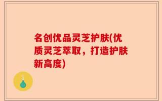 名创优品灵芝护肤(优质灵芝萃取，打造护肤新高度)