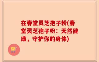 在春堂灵芝孢子粉(春堂灵芝孢子粉：天然健康，守护你的身体)