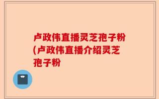 卢政伟直播灵芝孢子粉(卢政伟直播介绍灵芝孢子粉
