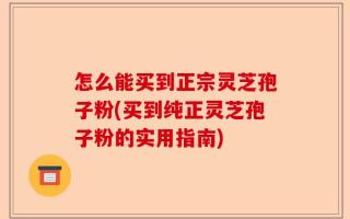 怎么能买到正宗灵芝孢子粉(买到纯正灵芝孢子粉的实用指南)