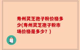 寿州灵芝孢子粉价格多少(寿州灵芝孢子粉市场价格是多少？)