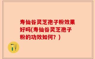 寿仙谷灵芝孢子粉效果好吗(寿仙谷灵芝孢子粉的功效如何？)