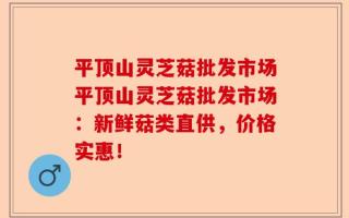 平顶山灵芝菇批发市场平顶山灵芝菇批发市场：新鲜菇类直供，价格实惠！