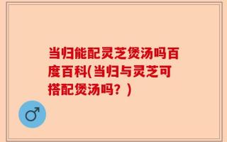 当归能配灵芝煲汤吗百度百科(当归与灵芝可搭配煲汤吗？)