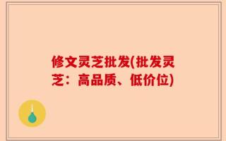 修文灵芝批发(批发灵芝：高品质、低价位)
