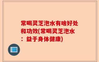 常喝灵芝泡水有啥好处和功效(常喝灵芝泡水：益于身体健康)