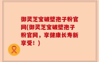御灵芝宝破壁孢子粉官网(御灵芝宝破壁孢子粉官网，享健康长寿新享受！)