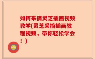 如何采摘灵芝插画视频教学(灵芝采摘插画教程视频，带你轻松学会！)