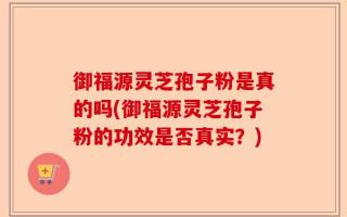 御福源灵芝孢子粉是真的吗(御福源灵芝孢子粉的功效是否真实？)