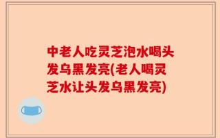 中老人吃灵芝泡水喝头发乌黑发亮(老人喝灵芝水让头发乌黑发亮)