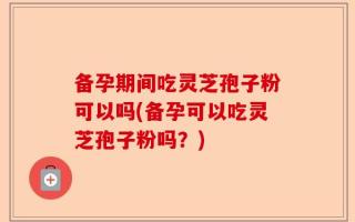 备孕期间吃灵芝孢子粉可以吗(备孕可以吃灵芝孢子粉吗？)