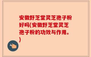 安徽野芝堂灵芝孢子粉好吗(安徽野芝堂灵芝孢子粉的功效与作用。)