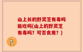 山上长的野灵芝有毒吗能吃吗(山上的野灵芝有毒吗？可否食用？)
