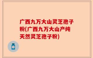 广西九万大山灵芝孢子粉(广西九万大山产纯天然灵芝孢子粉)