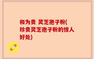 和为贵 灵芝孢子粉(珍贵灵芝孢子粉的惊人好处)