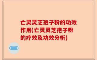 亡灵灵芝孢子粉的功效作用(亡灵灵芝孢子粉的疗效及功效分析)