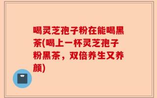 喝灵芝孢子粉在能喝黑荼(喝上一杯灵芝孢子粉黑茶，双倍养生又养颜)