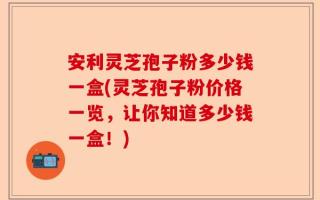 安利灵芝孢子粉多少钱一盒(灵芝孢子粉价格一览，让你知道多少钱一盒！)
