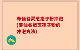 寿仙谷灵芝孢子粉冲泡(寿仙谷灵芝孢子粉的冲泡方法)