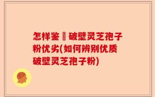 怎样鉴別破壁灵芝孢子粉优劣(如何辨别优质破壁灵芝孢子粉)