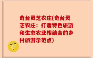 奇台灵芝农庄(奇台灵芝农庄：打造特色旅游和生态农业相结合的乡村旅游示范点)