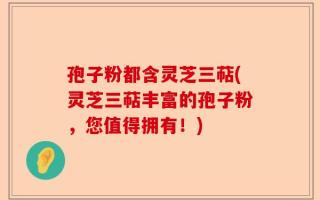 孢子粉都含灵芝三萜(灵芝三萜丰富的孢子粉，您值得拥有！)
