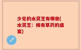 少见的水灵芝有哪些(水灵芝：稀有草药的盛宴)