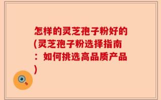 怎样的灵芝孢子粉好的(灵芝孢子粉选择指南：如何挑选高品质产品)