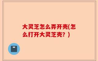 大灵芝怎么弄开壳(怎么打开大灵芝壳？)