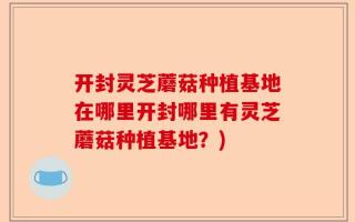 开封灵芝蘑菇种植基地在哪里开封哪里有灵芝蘑菇种植基地？)