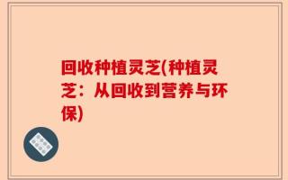 回收种植灵芝(种植灵芝：从回收到营养与环保)