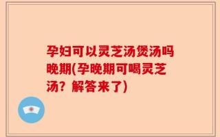孕妇可以灵芝汤煲汤吗晚期(孕晚期可喝灵芝汤？解答来了)
