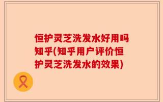 恒护灵芝洗发水好用吗知乎(知乎用户评价恒护灵芝洗发水的效果)