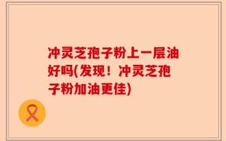 冲灵芝孢子粉上一层油好吗(发现！冲灵芝孢子粉加油更佳)