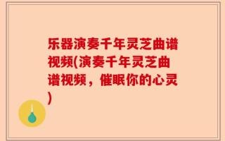 乐器演奏千年灵芝曲谱视频(演奏千年灵芝曲谱视频，催眠你的心灵)