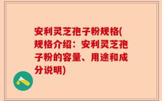安利灵芝孢子粉规格(规格介绍：安利灵芝孢子粉的容量、用途和成分说明)