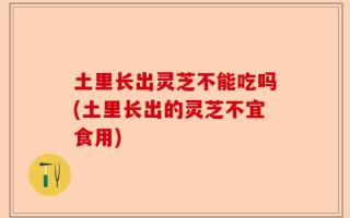 土里长出灵芝不能吃吗(土里长出的灵芝不宜食用)