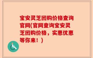 宝安灵芝团购价格查询官网(官网查询宝安灵芝团购价格，实惠优惠等你来！)