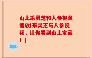 山上采灵芝和人参视频播放(采灵芝与人参视频，让你看到山上宝藏！)