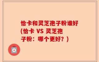 恰卡和灵芝孢子粉谁好(恰卡 VS 灵芝孢子粉：哪个更好？)