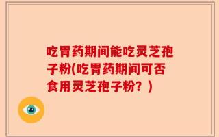 吃胃药期间能吃灵芝孢子粉(吃胃药期间可否食用灵芝孢子粉？)