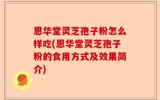 恩华堂灵芝孢子粉怎么样吃(恩华堂灵芝孢子粉的食用方式及效果简介)