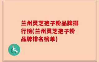 兰州灵芝孢子粉品牌排行榜(兰州灵芝孢子粉品牌排名榜单)