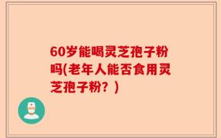 60岁能喝灵芝孢子粉吗(老年人能否食用灵芝孢子粉？)